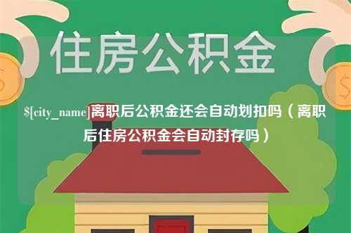 肇庆离职后公积金还会自动划扣吗（离职后住房公积金会自动封存吗）