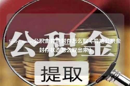 肇庆公积金异地封存怎么取（异地公积金封存状态怎么取出来）