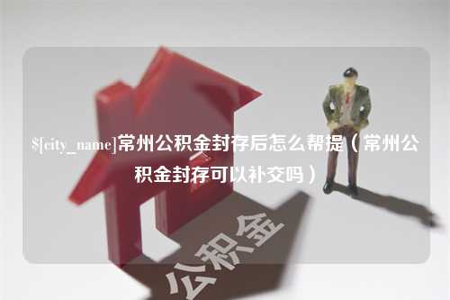 肇庆常州公积金封存后怎么帮提（常州公积金封存可以补交吗）